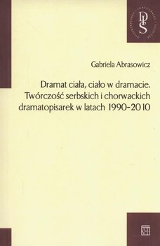 Dramat ciała ciało w dramacie. Twórczość serbskich i chorwackich dramatopisarek w latach 1990-2010 okładka
