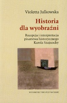 Historia dla Wyobraźni Recepcja i Interpretacja Pisarstwa Historycznego Karola Szajnochy okładka