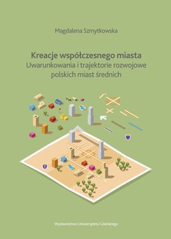 Kreacje współczesnego miasta. Uwarunkowania i trajektorie rozwojowe polskich miast średnich okładka