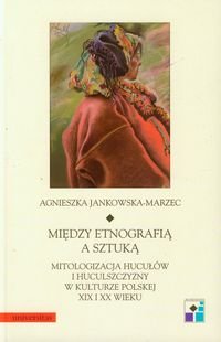 Między etnografią a sztuką. Mitologizacja Hucułów i huculszczyzny w kulturze polskiej XIX i XX wieku okładka