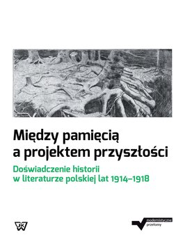 Między pamięcią a projektem przyszłości. Doświadczenie historii w literaturze polskiej lat 1914-1918 okładka