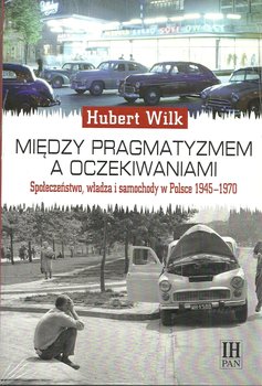 Między pragmatyzmem a oczekiwaniami. Społeczeństwo, władza i samochody w Polsce 1945-1970 okładka