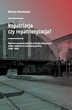 Repatriacja czy repatriotyzacja? Wybrane problemy polskich strategii politycznych wobec rodaków za wschodnią granicą (1986-1990) okładka