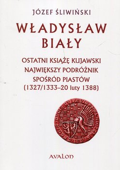 Władysław Biały. Ostatni książę kujawski Największy podróżnik spośród Piastów (1327/1333 – 20 luty 1388) okładka
