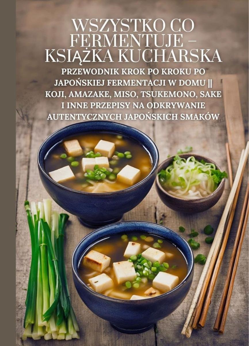 Wszystko co fermentuje - książka kucharska: Przewodnik krok po kroku po japońskiej fermentacji w domu || Koji, Amazake, Miso, Tsukemono, Sake i inne przepisy na odkrywanie autentycznych japońskich smaków okładka