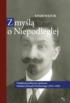 Z myślą o Niepodległej. Działalność polityczna i społeczna Zdzisława Konrada Próchnickiego (1875-1939) okładka