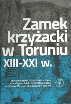 Zamek krzyżacki w Toruniu XIII-XXI w. Studium historyczno-architektoniczne z katalogiem detalu architektonicznego okładka