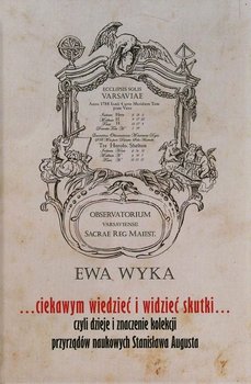 ...ciekawym wiedzieć i widzieć skutki... czyli dzieje i znaczenie kolekcji przyrządów naukowych Stanisława Augusta okładka